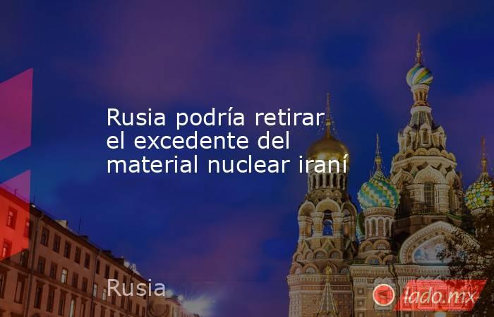 Rusia podría retirar el excedente del material nuclear iraní. Noticias en tiempo real