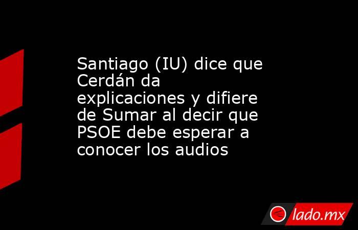 Santiago (IU) dice que Cerdán da explicaciones y difiere de Sumar al decir que PSOE debe esperar a conocer los audios. Noticias en tiempo real