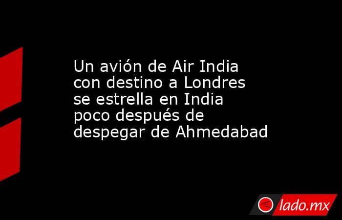 Un avión de Air India con destino a Londres se estrella en India poco después de despegar de Ahmedabad. Noticias en tiempo real