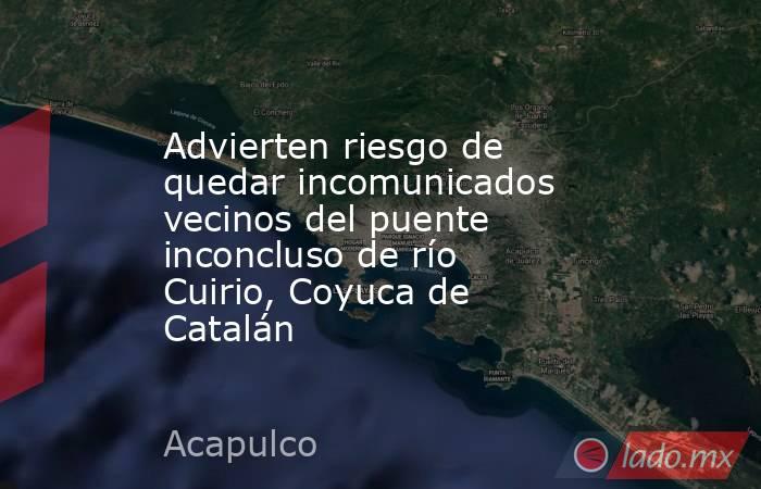 Advierten riesgo de quedar incomunicados vecinos del puente inconcluso de río Cuirio, Coyuca de Catalán. Noticias en tiempo real