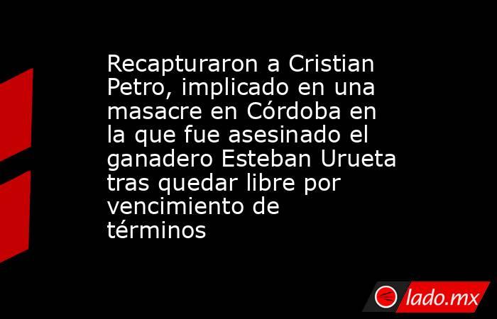 Recapturaron a Cristian Petro, implicado en una masacre en Córdoba en la que fue asesinado el ganadero Esteban Urueta tras quedar libre por vencimiento de términos. Noticias en tiempo real