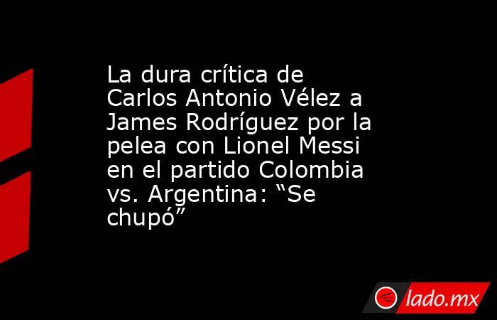 La dura crítica de Carlos Antonio Vélez a James Rodríguez por la pelea con Lionel Messi en el partido Colombia vs. Argentina: “Se chupó” . Noticias en tiempo real