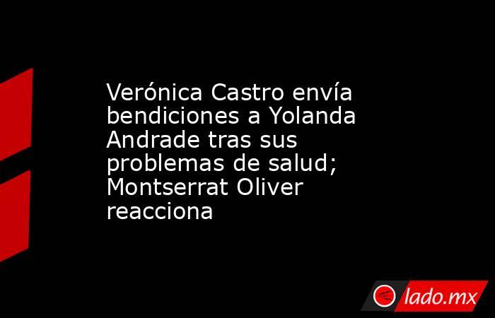 Verónica Castro envía bendiciones a Yolanda Andrade tras sus problemas de salud; Montserrat Oliver reacciona. Noticias en tiempo real