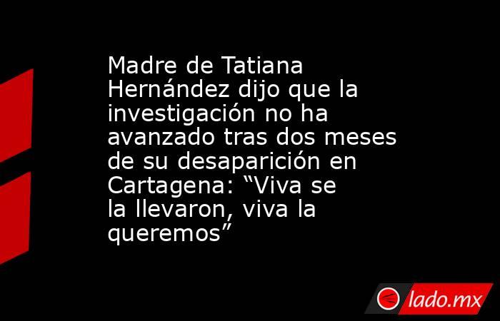 Madre de Tatiana Hernández dijo que la investigación no ha avanzado tras dos meses de su desaparición en Cartagena: “Viva se la llevaron, viva la queremos”. Noticias en tiempo real