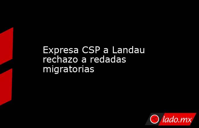Expresa CSP a Landau rechazo a redadas migratorias. Noticias en tiempo real