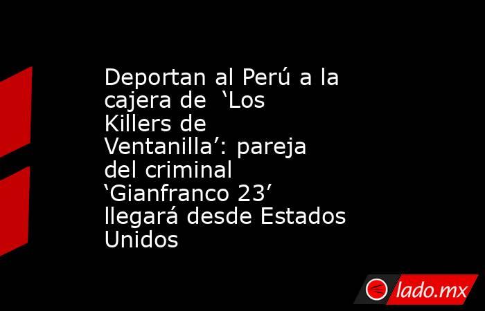 Deportan al Perú a la cajera de  ‘Los Killers de Ventanilla’: pareja del criminal ‘Gianfranco 23’ llegará desde Estados Unidos. Noticias en tiempo real