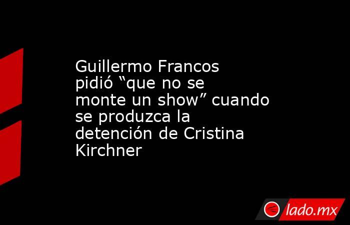 Guillermo Francos pidió “que no se monte un show” cuando se produzca la detención de Cristina Kirchner. Noticias en tiempo real