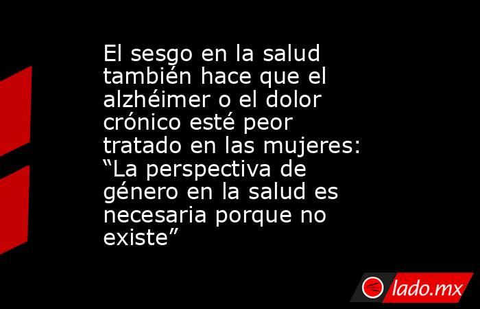El sesgo en la salud también hace que el alzhéimer o el dolor crónico esté peor tratado en las mujeres: “La perspectiva de género en la salud es necesaria porque no existe”. Noticias en tiempo real