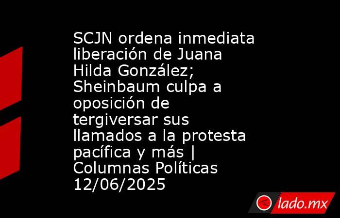 SCJN ordena inmediata liberación de Juana Hilda González; Sheinbaum culpa a oposición de tergiversar sus llamados a la protesta pacífica y más | Columnas Políticas 12/06/2025. Noticias en tiempo real