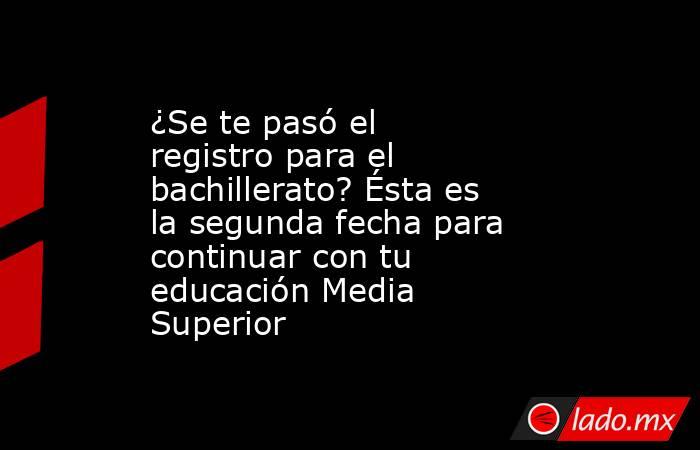 ¿Se te pasó el registro para el bachillerato? Ésta es la segunda fecha para continuar con tu educación Media Superior. Noticias en tiempo real