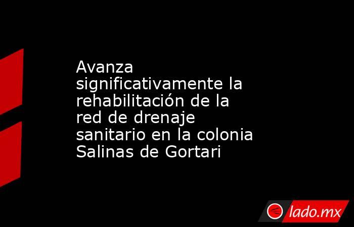 Avanza significativamente la rehabilitación de la red de drenaje sanitario en la colonia Salinas de Gortari. Noticias en tiempo real