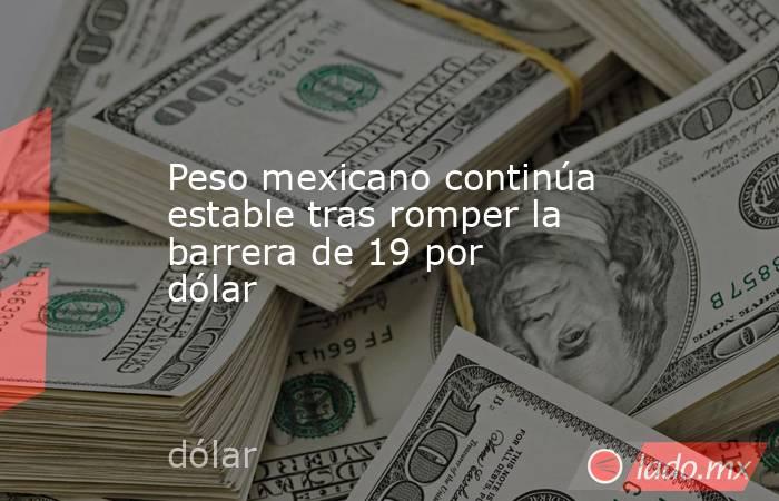 Peso mexicano continúa estable tras romper la barrera de 19 por dólar. Noticias en tiempo real