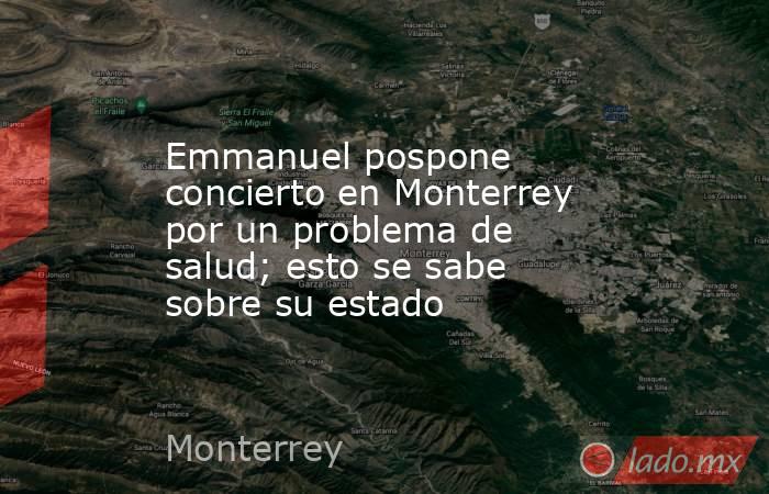 Emmanuel pospone concierto en Monterrey por un problema de salud; esto se sabe sobre su estado. Noticias en tiempo real