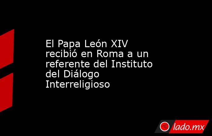 El Papa León XIV recibió en Roma a un referente del Instituto del Diálogo Interreligioso. Noticias en tiempo real