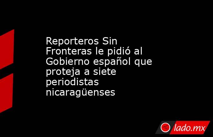 Reporteros Sin Fronteras le pidió al Gobierno español que proteja a siete periodistas nicaragüenses   . Noticias en tiempo real