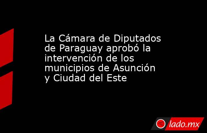 La Cámara de Diputados de Paraguay aprobó la intervención de los municipios de Asunción y Ciudad del Este   . Noticias en tiempo real