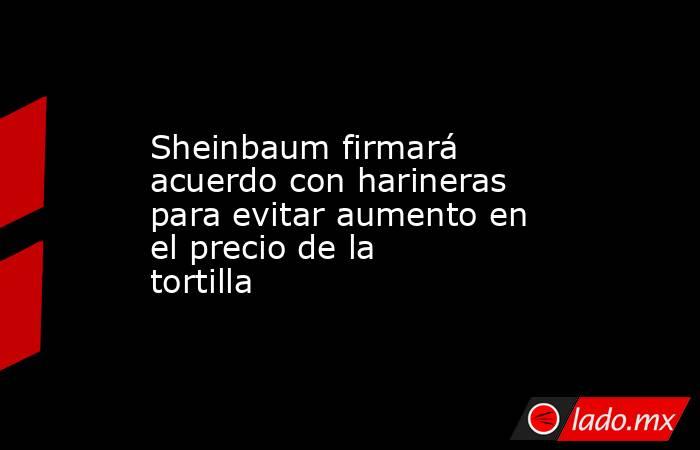 Sheinbaum firmará acuerdo con harineras para evitar aumento en el precio de la tortilla. Noticias en tiempo real