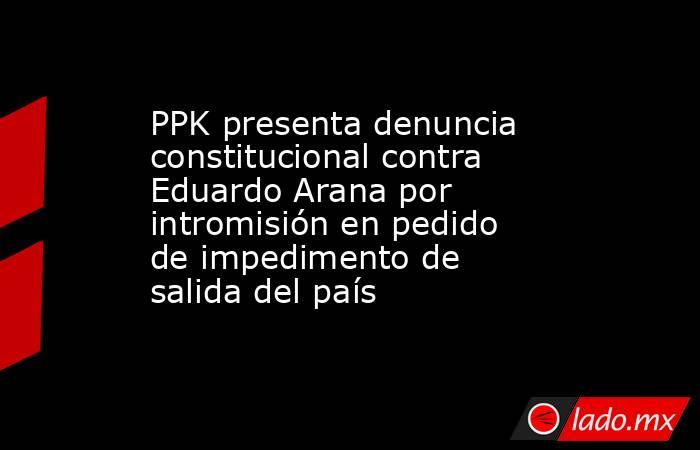PPK presenta denuncia constitucional contra Eduardo Arana por intromisión en pedido de impedimento de salida del país. Noticias en tiempo real