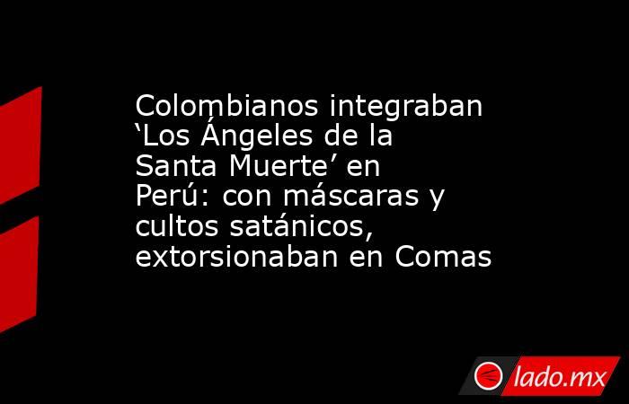 Colombianos integraban ‘Los Ángeles de la Santa Muerte’ en Perú: con máscaras y cultos satánicos, extorsionaban en Comas. Noticias en tiempo real
