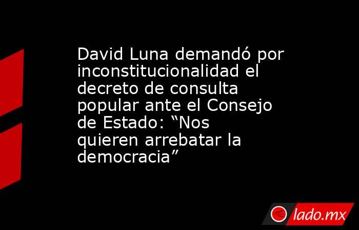 David Luna demandó por inconstitucionalidad el decreto de consulta popular ante el Consejo de Estado: “Nos quieren arrebatar la democracia”. Noticias en tiempo real