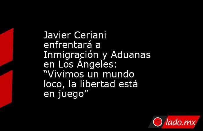 Javier Ceriani enfrentará a Inmigración y Aduanas en Los Ángeles: “Vivimos un mundo loco, la libertad está en juego”. Noticias en tiempo real