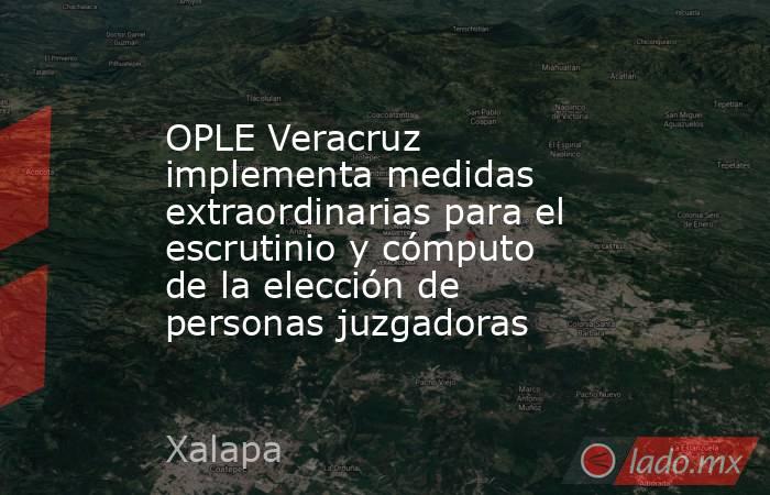 OPLE Veracruz implementa medidas extraordinarias para el escrutinio y cómputo de la elección de personas juzgadoras. Noticias en tiempo real