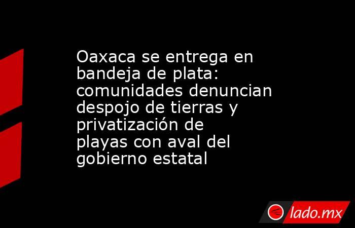 Oaxaca se entrega en bandeja de plata: comunidades denuncian despojo de tierras y privatización de playas con aval del gobierno estatal. Noticias en tiempo real
