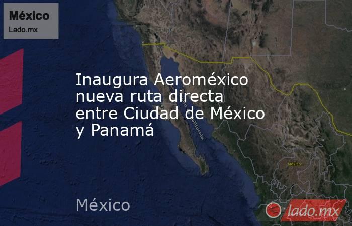 Inaugura Aeroméxico nueva ruta directa entre Ciudad de México y Panamá. Noticias en tiempo real