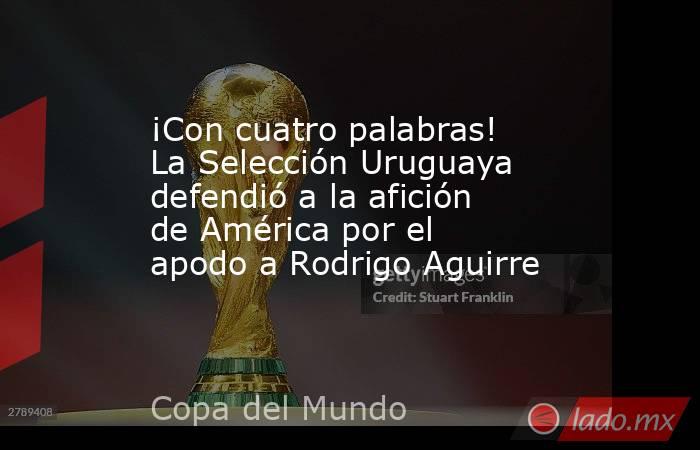 ¡Con cuatro palabras! La Selección Uruguaya defendió a la afición de América por el apodo a Rodrigo Aguirre. Noticias en tiempo real