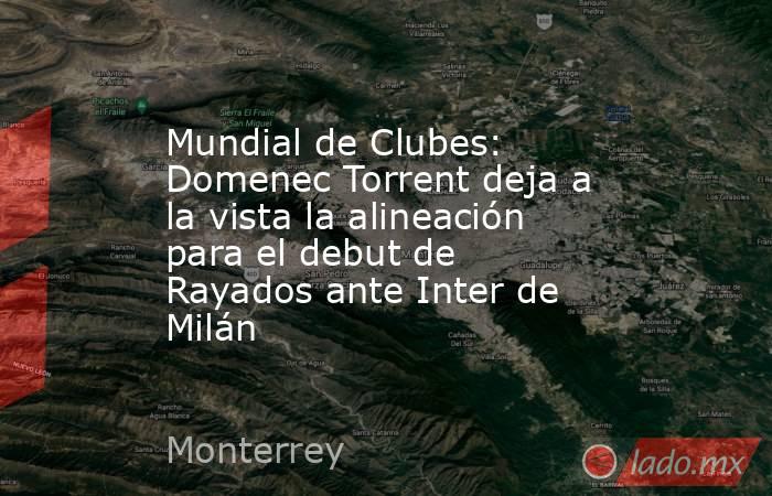 Mundial de Clubes: Domenec Torrent deja a la vista la alineación para el debut de Rayados ante Inter de Milán. Noticias en tiempo real