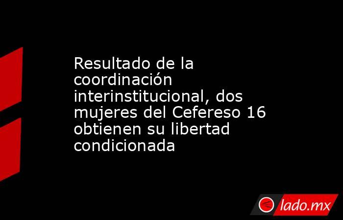 Resultado de la coordinación interinstitucional, dos mujeres del Cefereso 16 obtienen su libertad condicionada . Noticias en tiempo real