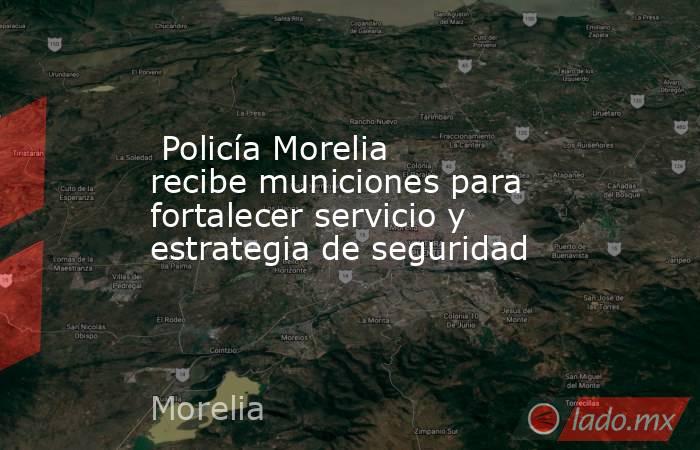  Policía Morelia recibe municiones para fortalecer servicio y estrategia de seguridad. Noticias en tiempo real