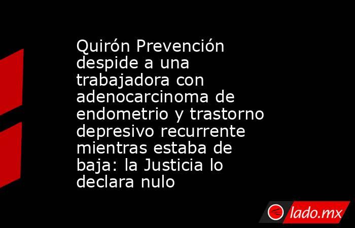 Quirón Prevención despide a una trabajadora con adenocarcinoma de endometrio y trastorno depresivo recurrente mientras estaba de baja: la Justicia lo declara nulo. Noticias en tiempo real