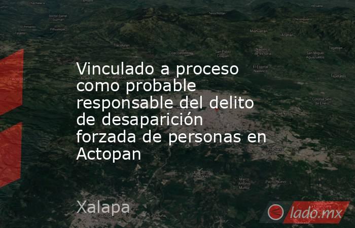 Vinculado a proceso como probable responsable del delito de desaparición forzada de personas en Actopan. Noticias en tiempo real