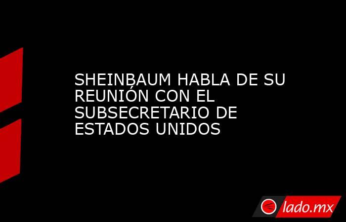 SHEINBAUM HABLA DE SU REUNIÓN CON EL SUBSECRETARIO DE ESTADOS UNIDOS. Noticias en tiempo real