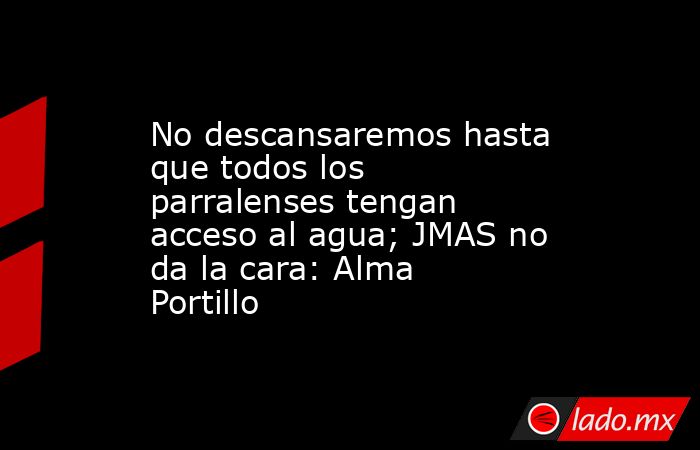 No descansaremos hasta que todos los parralenses tengan acceso al agua; JMAS no da la cara: Alma Portillo. Noticias en tiempo real