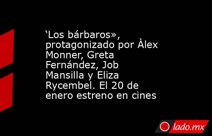 ‘Los bárbaros», protagonizado por Àlex Monner, Greta Fernández, Job Mansilla y Eliza Rycembel. El 20 de enero estreno en cines. Noticias en tiempo real