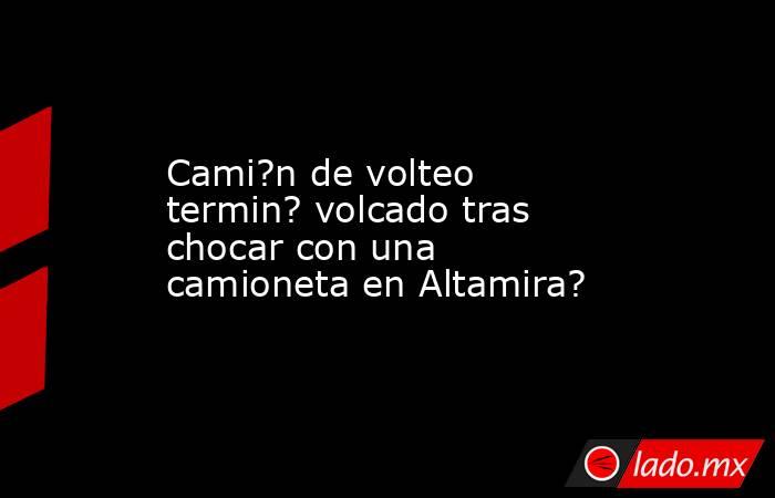 Cami?n de volteo termin? volcado tras chocar con una camioneta en Altamira?. Noticias en tiempo real