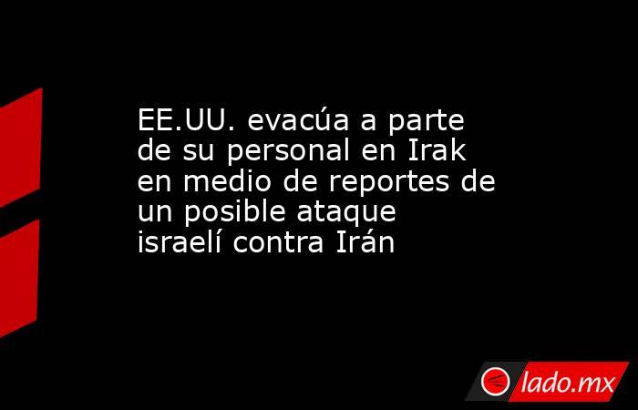 EE.UU. evacúa a parte de su personal en Irak en medio de reportes de un posible ataque israelí contra Irán. Noticias en tiempo real