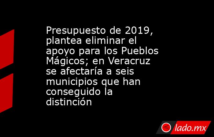 Presupuesto de 2019, plantea eliminar el apoyo para los Pueblos Mágicos; en Veracruz se afectaría a seis municipios que han conseguido la distinción. Noticias en tiempo real