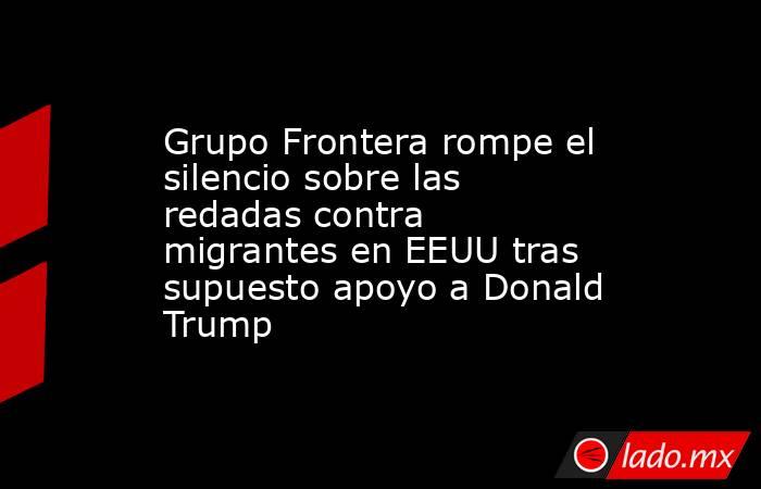 Grupo Frontera rompe el silencio sobre las redadas contra migrantes en EEUU tras supuesto apoyo a Donald Trump. Noticias en tiempo real