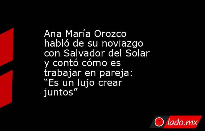 Ana María Orozco habló de su noviazgo con Salvador del Solar y contó cómo es trabajar en pareja: “Es un lujo crear juntos”. Noticias en tiempo real