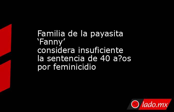 Familia de la payasita ‘Fanny’ considera insuficiente la sentencia de 40 a?os por feminicidio. Noticias en tiempo real