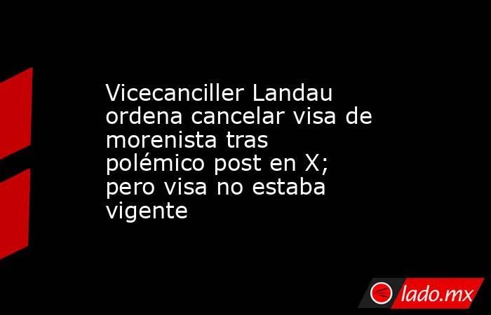 Vicecanciller Landau ordena cancelar visa de morenista tras polémico post en X; pero visa no estaba vigente. Noticias en tiempo real