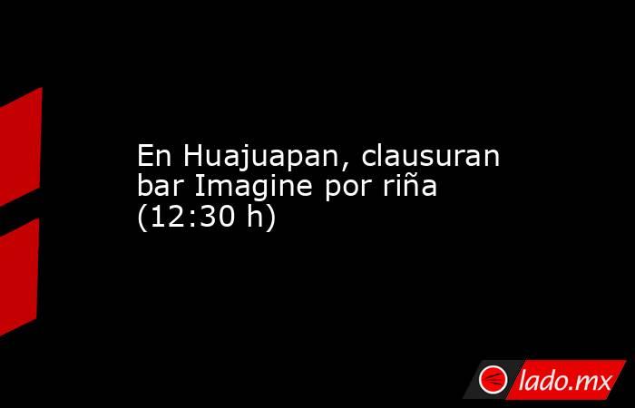En Huajuapan, clausuran bar Imagine por riña (12:30 h). Noticias en tiempo real