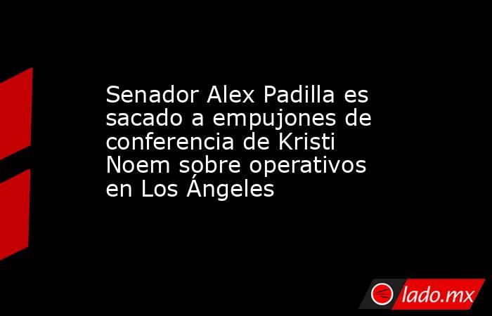 Senador Alex Padilla es sacado a empujones de conferencia de Kristi Noem sobre operativos en Los Ángeles. Noticias en tiempo real