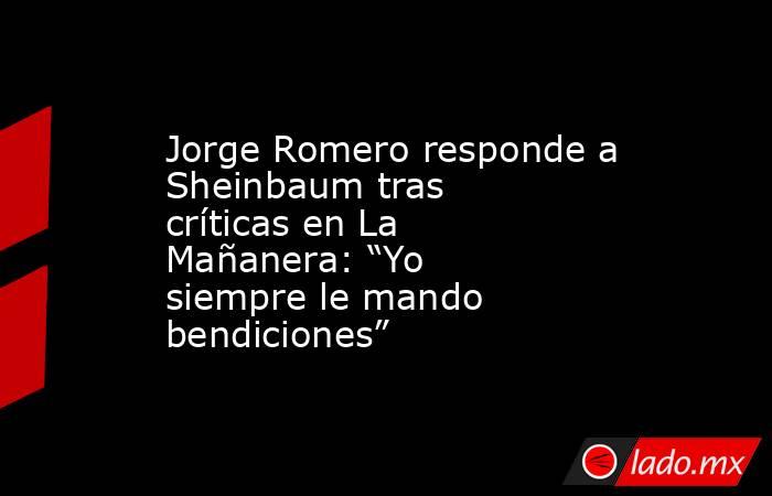 Jorge Romero responde a Sheinbaum tras críticas en La Mañanera: “Yo siempre le mando bendiciones”. Noticias en tiempo real