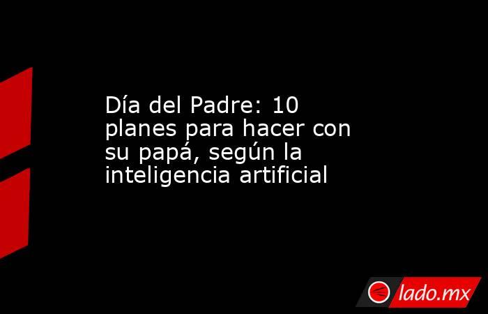 Día del Padre: 10 planes para hacer con su papá, según la inteligencia artificial. Noticias en tiempo real