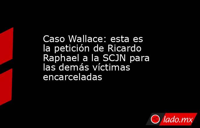 Caso Wallace: esta es la petición de Ricardo Raphael a la SCJN para las demás víctimas encarceladas. Noticias en tiempo real