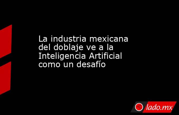 La industria mexicana del doblaje ve a la Inteligencia Artificial como un desafío. Noticias en tiempo real